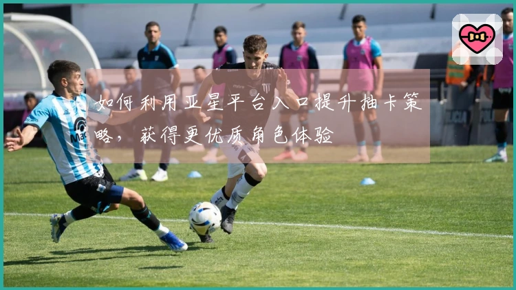 如何利用亚星平台入口提升抽卡策略，获得更优质角色体验