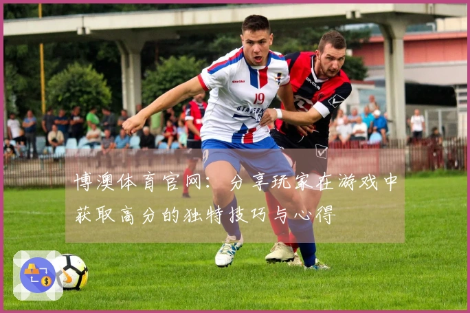 博澳体育官网：分享玩家在游戏中获取高分的独特技巧与心得