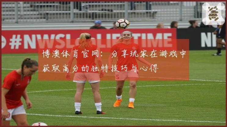 博澳体育官网:分享玩家在游戏中获取高分的独特技巧与心得