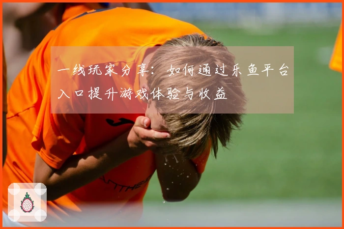 一线玩家分享：如何通过乐鱼平台入口提升游戏体验与收益